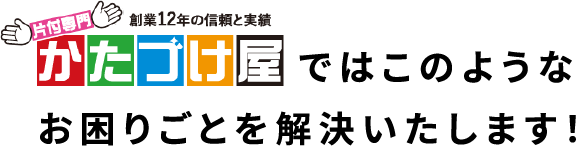 かたづけ屋ではこのようなお困りごとを解決いたします！